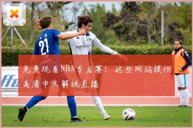 免费观看NBA季后赛：这些网站提供高清中文解说直播