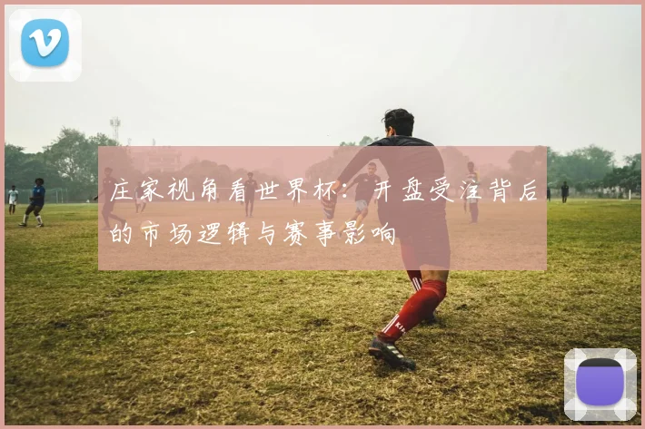 庄家视角看世界杯：开盘受注背后的市场逻辑与赛事影响