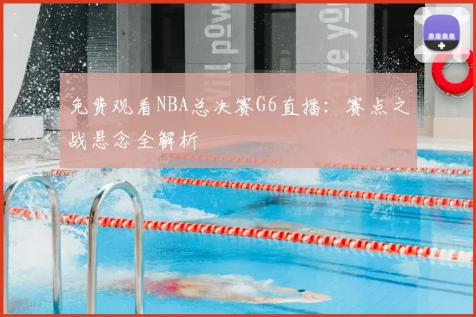 免费观看NBA总决赛G6直播:赛点之战悬念全解析