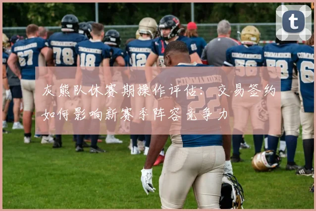 灰熊队休赛期操作评估：交易签约如何影响新赛季阵容竞争力