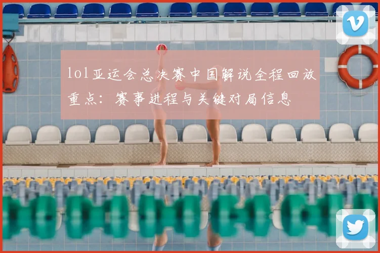 lol亚运会总决赛中国解说全程回放重点：赛事进程与关键对局信息