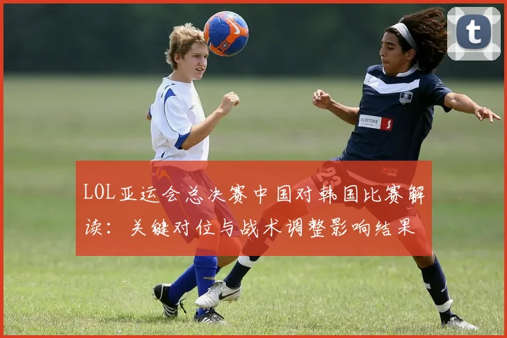 LOL亚运会总决赛中国对韩国比赛解读：关键对位与战术调整影响结果