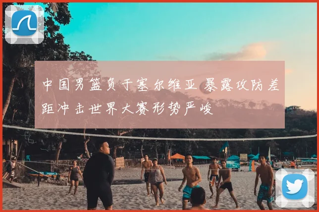 中国男篮负于塞尔维亚 暴露攻防差距冲击世界大赛形势严峻