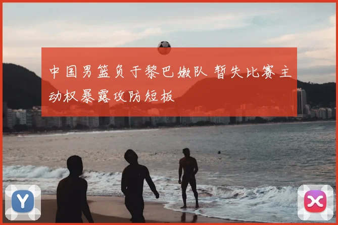 中国男篮负于黎巴嫩队 暂失比赛主动权暴露攻防短板