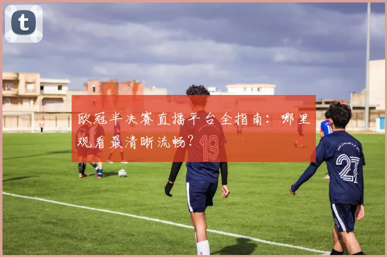 欧冠半决赛直播平台全指南：哪里观看最清晰流畅？