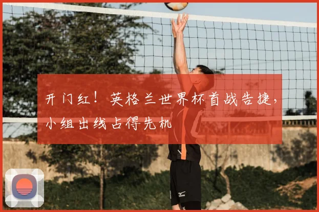 开门红！英格兰世界杯首战告捷，小组出线占得先机