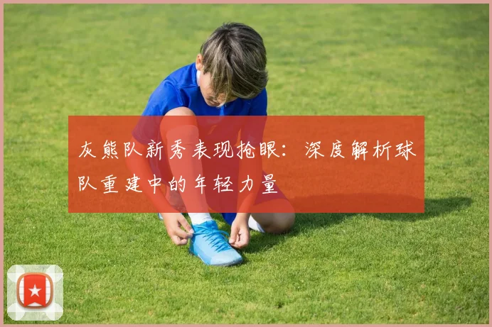 灰熊队新秀表现抢眼：深度解析球队重建中的年轻力量